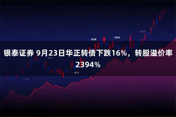 银泰证券 9月23日华正转债下跌16%，转股溢价率2394%