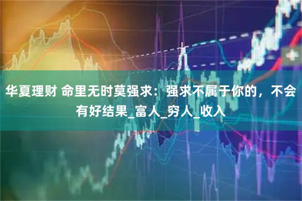 华夏理财 命里无时莫强求:强求不属于你的,不会有好结果_富人_穷人_收入
