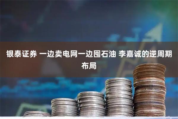 银泰证券 一边卖电网一边囤石油 李嘉诚的逆周期布局