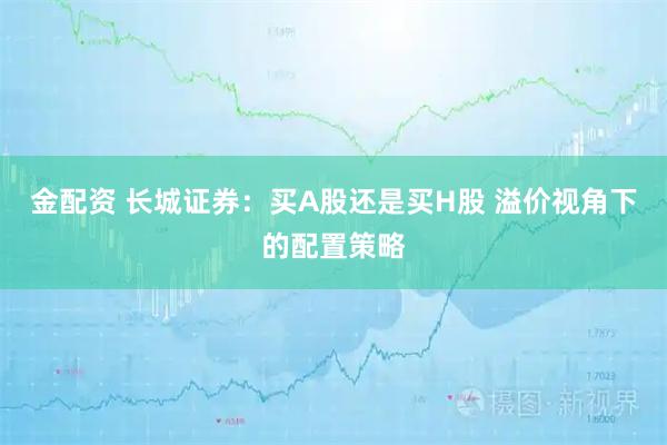 金配资 长城证券：买A股还是买H股 溢价视角下的配置策略