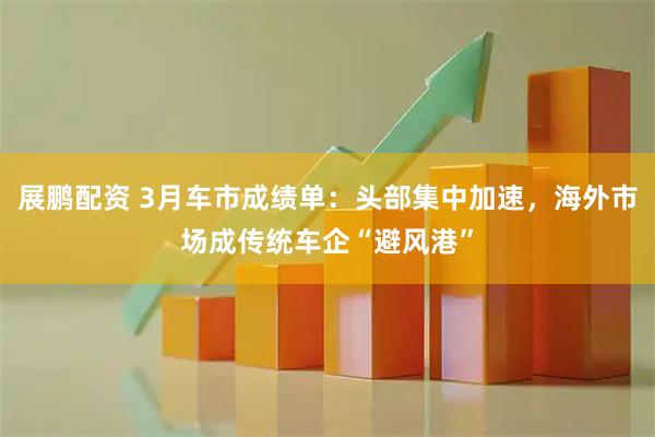 展鹏配资 3月车市成绩单：头部集中加速，海外市场成传统车企“避风港”