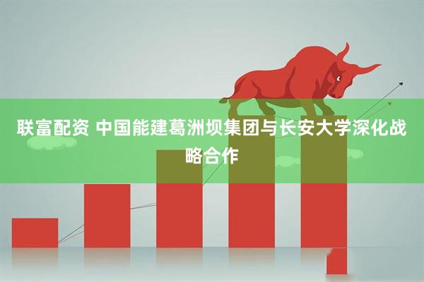 联富配资 中国能建葛洲坝集团与长安大学深化战略合作