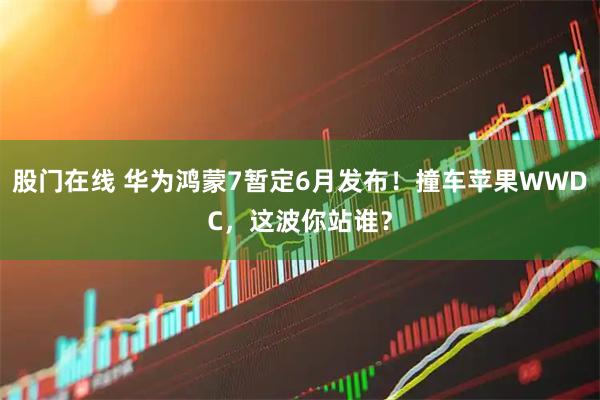 股门在线 华为鸿蒙7暂定6月发布！撞车苹果WWDC，这波你站谁？