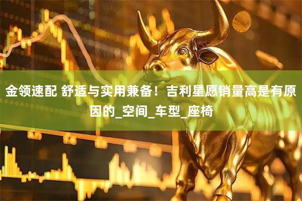 金领速配 舒适与实用兼备！吉利星愿销量高是有原因的_空间_车型_座椅