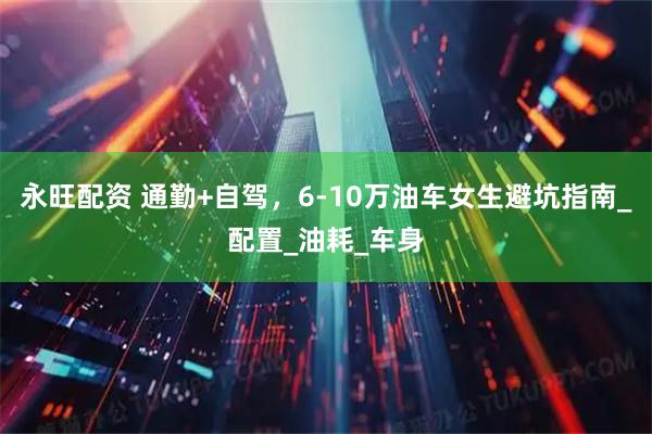 永旺配资 通勤+自驾，6-10万油车女生避坑指南_配置_油耗_车身