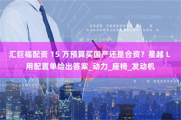 汇巨福配资 15 万预算买国产还是合资？星越 L 用配置单给出答案_动力_座椅_发动机
