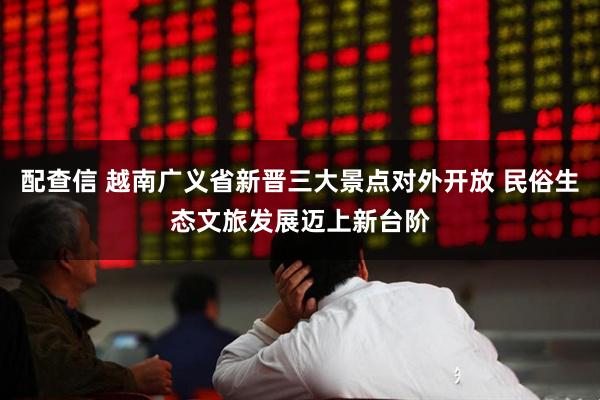 配查信 越南广义省新晋三大景点对外开放 民俗生态文旅发展迈上新台阶