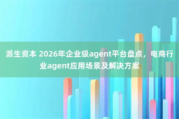 派生资本 2026年企业级agent平台盘点，电商行业agent应用场景及解决方案