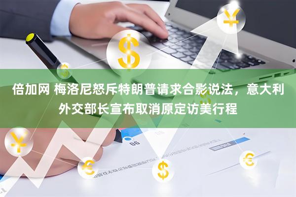 倍加网 梅洛尼怒斥特朗普请求合影说法，意大利外交部长宣布取消原定访美行程