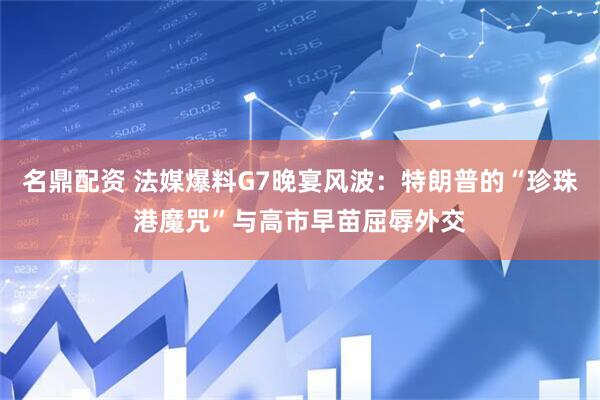 名鼎配资 法媒爆料G7晚宴风波：特朗普的“珍珠港魔咒”与高市早苗屈辱外交