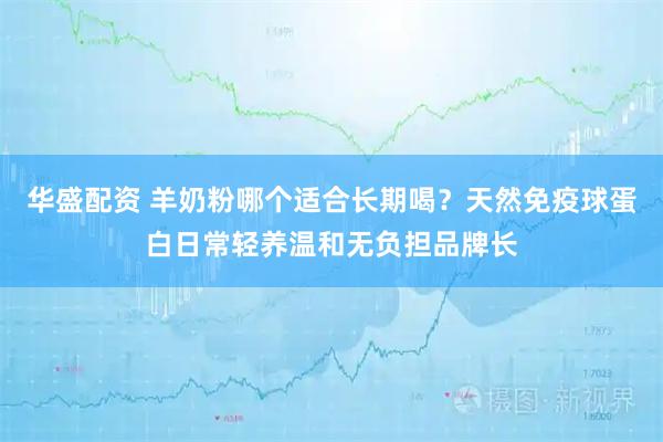 华盛配资 羊奶粉哪个适合长期喝？天然免疫球蛋白日常轻养温和无负担品牌长