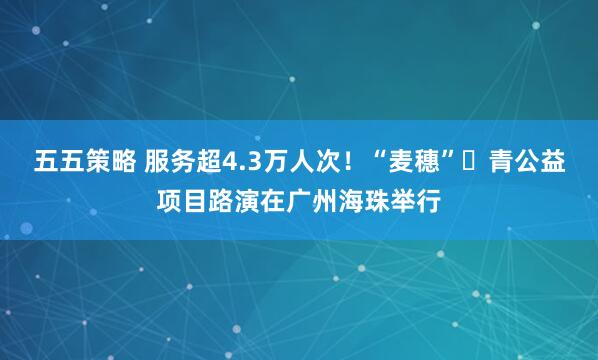 五五策略 服务超4.3万人次！“麦穗”・青公益项目路演在广州海珠举行