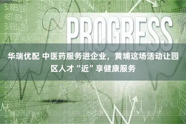 华瑞优配 中医药服务进企业，黄埔这场活动让园区人才“近”享健康服务