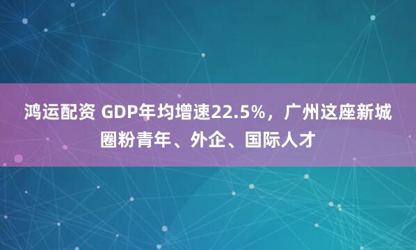 鸿运配资 GDP年均增速22.5%，广州这座新城圈粉青年、外企、国际人才