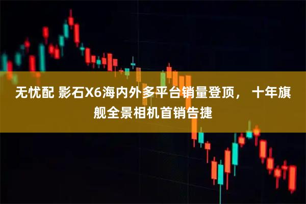 无忧配 影石X6海内外多平台销量登顶， 十年旗舰全景相机首销告捷
