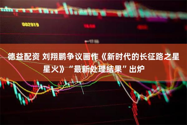 德益配资 刘翔鹏争议画作《新时代的长征路之星星火》“最新处理结果”出炉