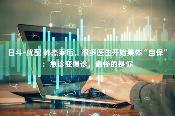 日斗-优配 韩杰案后，很多医生开始集体“自保”：急诊变慢诊，最惨的是你